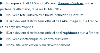 u Interpack, Hall 11 Stand E45, avec Brunner+Gartner, notre partenaire Allemand, du 4 au 10 Mai 2017. u Nouvelle tête Buskro très haute définition Quantum. u iDaro devient distributeur officiel de Lake Image sur la France, et les pays limitrophes. u iDaro devient distributeur officiel de Graphimecc sur la France. u Nouvelle électronique du contrôleur Serval. u Notre site Web est en plein développement.